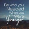 Be who you needed when you were younger.jpeg